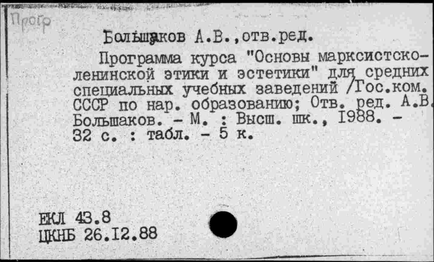 ﻿Большаков А.В.»отв.ред.
Программа курса ’’Основы марксистско-ленинской этики и эстетики" для средних специальных учебных заведений /Гос.ком. СССР по нар. образованию; Отв. ред. А.В Большаков. - М. : Высш, шк., 1988. -32 с. : табл. - 5 к.
ЕКЛ 43.8
ЦКНБ 26.12.88